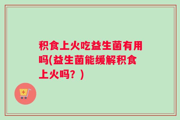 积食上火吃益生菌有用吗(益生菌能缓解积食上火吗?) 积食上火吃益生菌有用吗(益生菌能缓解积食上火吗?)