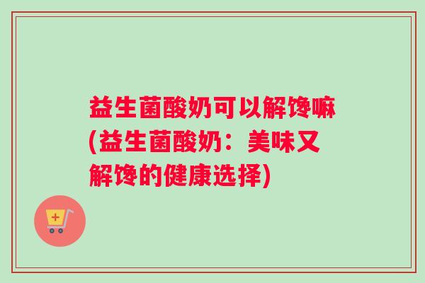 益生菌酸奶可以解馋嘛(益生菌酸奶：美味又解馋的健康选择)