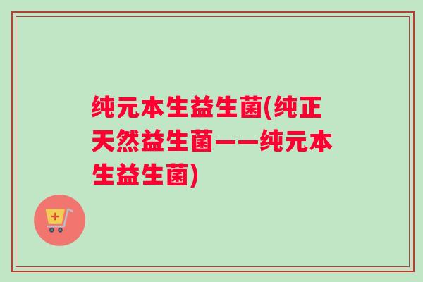 纯元本生益生菌(纯正天然益生菌——纯元本生益生菌)