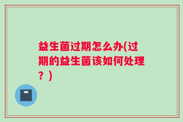 益生菌过期怎么办(过期的益生菌该如何处理？)