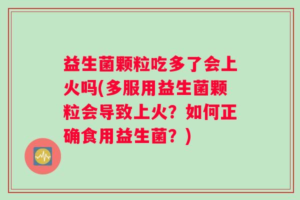 益生菌颗粒吃多了会上火吗(多服用益生菌颗粒会导致上火？如何正确食用益生菌？)