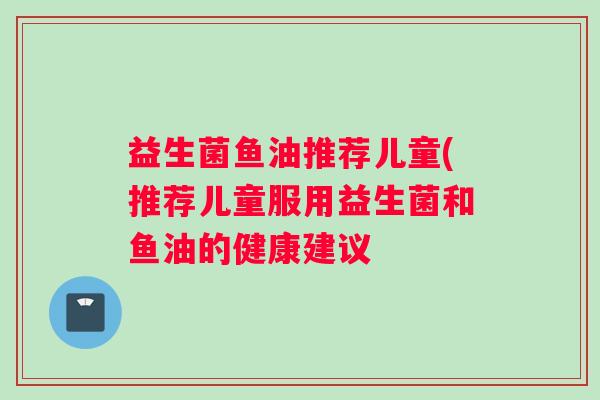 益生菌鱼油推荐儿童(推荐儿童服用益生菌和鱼油的健康建议