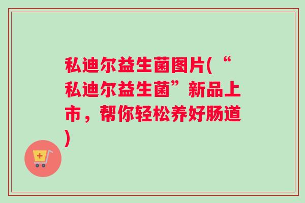 私迪尔益生菌图片(“私迪尔益生菌”新品上市，帮你轻松养好肠道)
