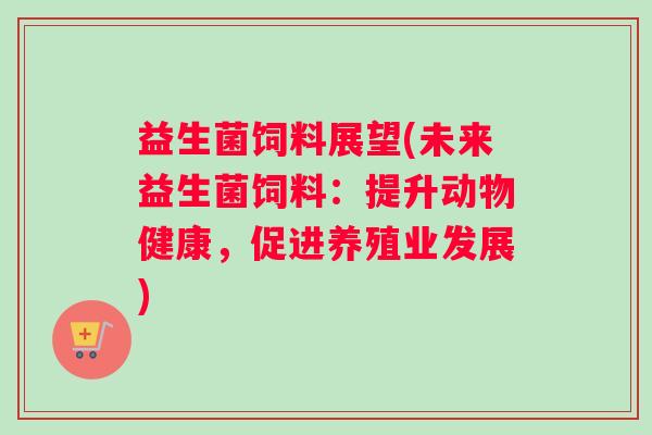 益生菌饲料展望(未来益生菌饲料：提升动物健康，促进养殖业发展)