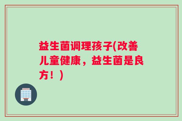 益生菌调理孩子(改善儿童健康，益生菌是良方！)