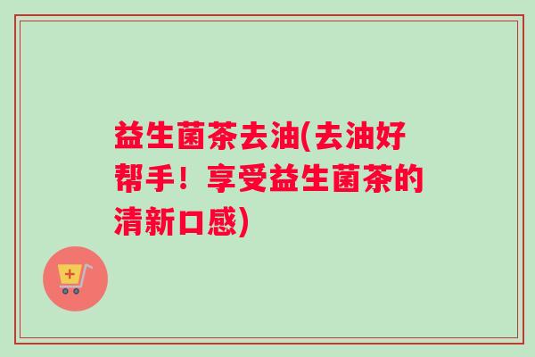 益生菌茶去油(去油好帮手！享受益生菌茶的清新口感)