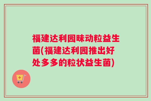 福建达利园昧动粒益生菌(福建达利园推出好处多多的粒状益生菌)
