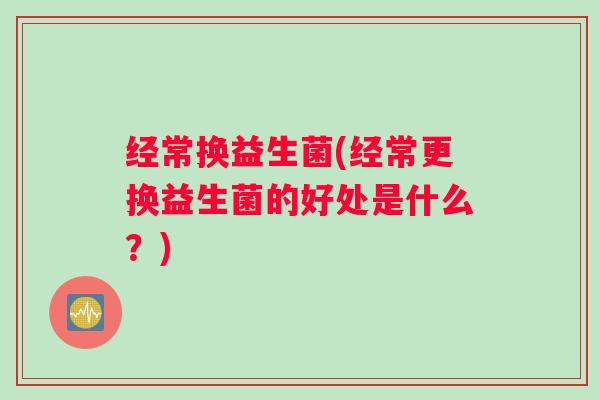 经常换益生菌(经常更换益生菌的好处是什么?) 经常换益生菌(经常更换益生菌的好处是什么?)