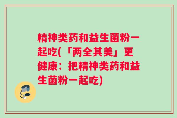 精神类药和益生菌粉一起吃(「两全其美」更健康：把精神类药和益生菌粉一起吃)