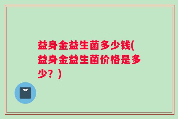 益身金益生菌多少钱(益身金益生菌价格是多少？)