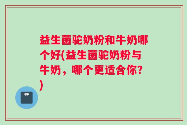 益生菌驼奶粉和牛奶哪个好(益生菌驼奶粉与牛奶，哪个更适合你？)