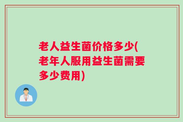 老人益生菌价格多少(老年人服用益生菌需要多少费用)