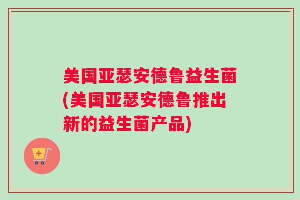 美国亚瑟安德鲁益生菌(美国亚瑟安德鲁推出新的益生菌产品)