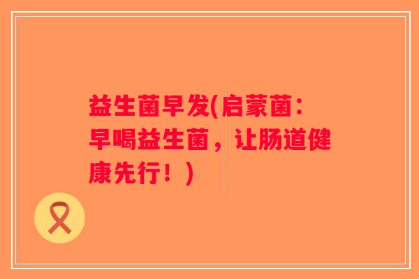 益生菌早发(启蒙菌：早喝益生菌，让肠道健康先行！)