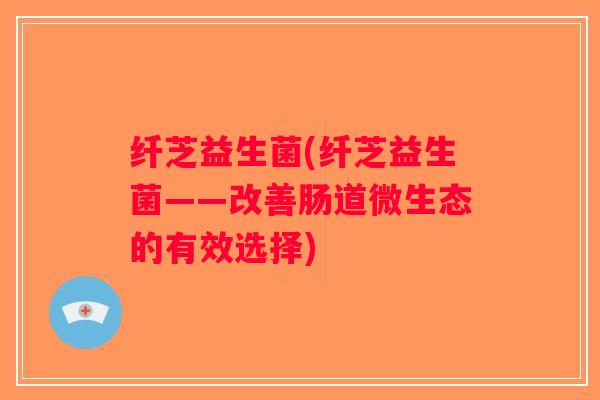 纤芝益生菌(纤芝益生菌——改善肠道微生态的有效选择)