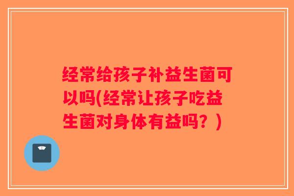 经常给孩子补益生菌可以吗(经常让孩子吃益生菌对身体有益吗？)