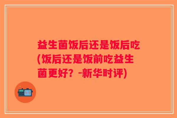 益生菌饭后还是饭后吃(饭后还是饭前吃益生菌更好?-新华时评) 益生菌饭后还是饭后吃(饭后还是饭前吃益生菌更好?-新华时评)