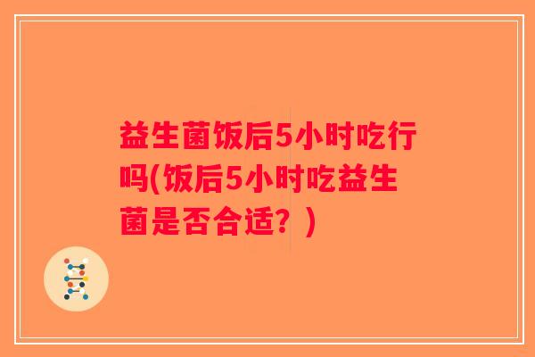 益生菌饭后5小时吃行吗(饭后5小时吃益生菌是否合适？)