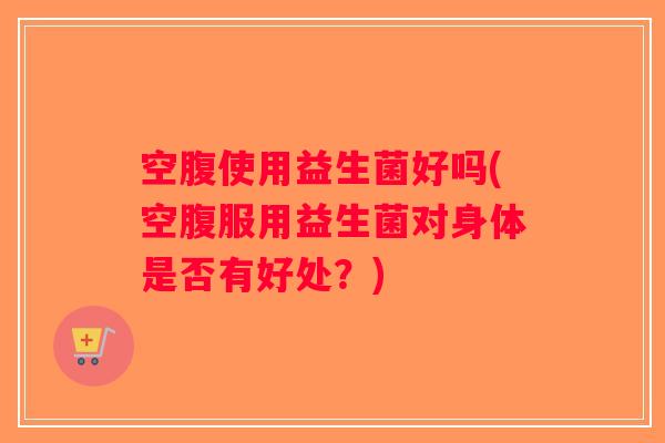 空腹使用益生菌好吗(空腹服用益生菌对身体是否有好处?) 空腹使用益生菌好吗(空腹服用益生菌对身体是否有好处?)