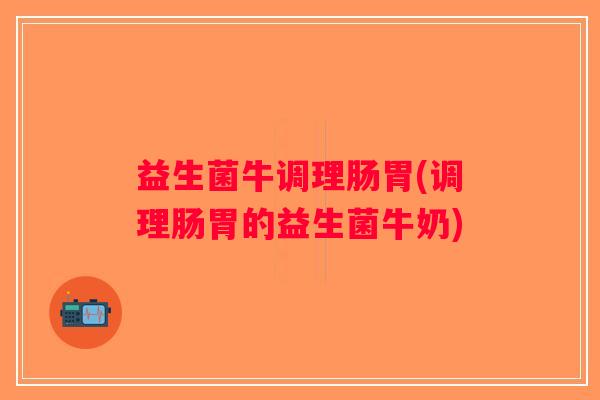 益生菌牛调理肠胃(调理肠胃的益生菌牛奶) 益生菌牛调理肠胃(调理肠胃的益生菌牛奶)