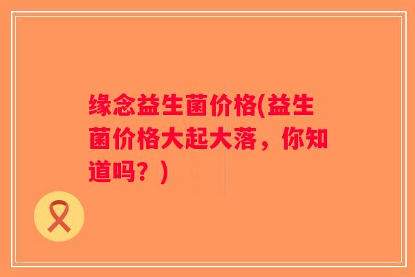 缘念益生菌价格(益生菌价格大起大落，你知道吗？)