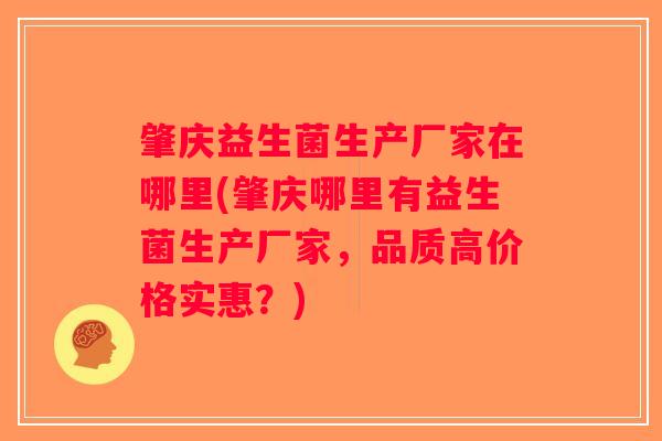 肇庆益生菌生产厂家在哪里(肇庆哪里有益生菌生产厂家，品质高价格实惠？)