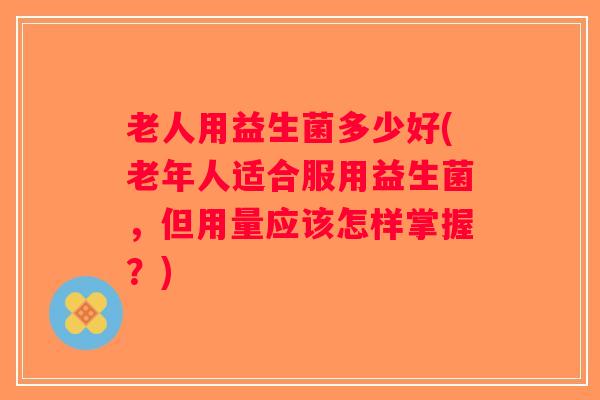 老人用益生菌多少好(老年人适合服用益生菌,但用量应该怎样掌握?) 老人用益生菌多少好(老年人适合服用益生菌,但用量应该怎样掌握?)