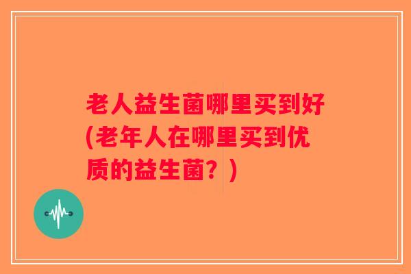 老人益生菌哪里买到好(老年人在哪里买到优质的益生菌？)