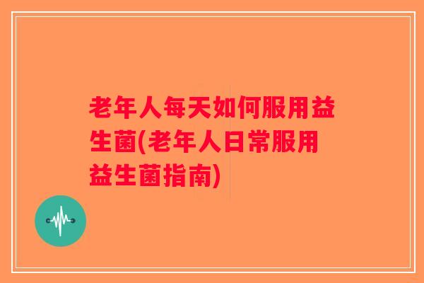 老年人每天如何服用益生菌(老年人日常服用益生菌指南)