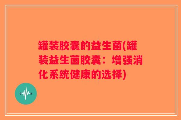 罐装胶囊的益生菌(罐装益生菌胶囊:增强消化系统健康的选择) 罐装胶囊的益生菌(罐装益生菌胶囊:增强消化系统健康的选择)