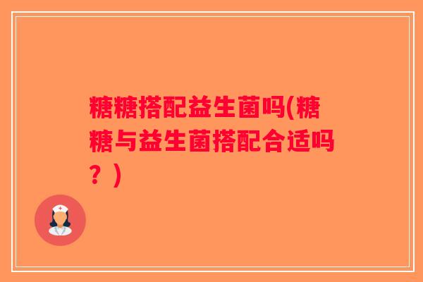 糖糖搭配益生菌吗(糖糖与益生菌搭配合适吗？)