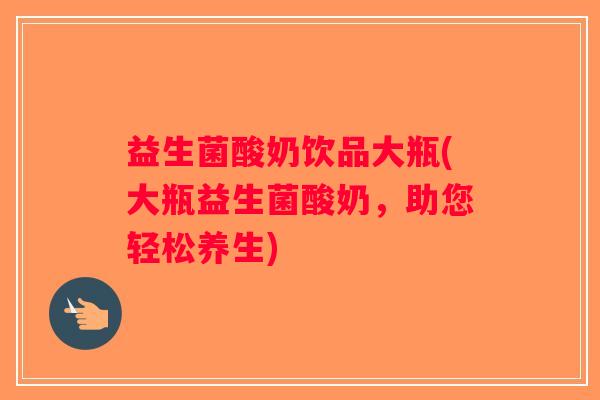 益生菌酸奶饮品大瓶(大瓶益生菌酸奶，助您轻松养生)