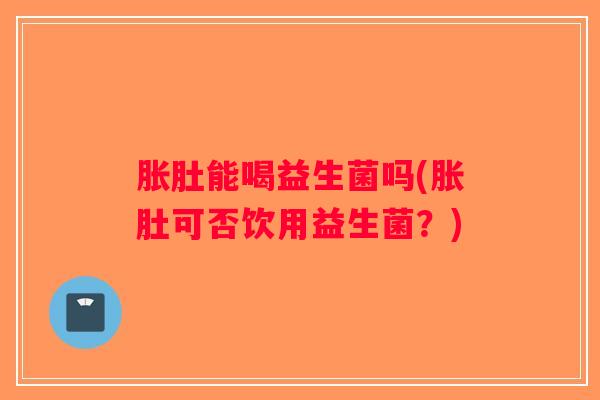 胀肚能喝益生菌吗(胀肚可否饮用益生菌？)