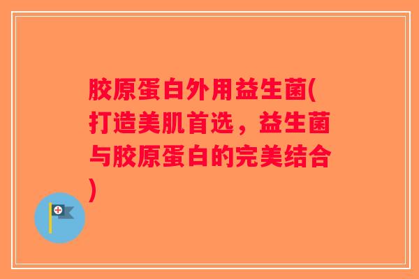 胶原蛋白外用益生菌(打造美肌首选，益生菌与胶原蛋白的完美结合)