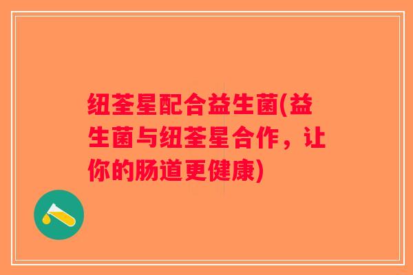纽荃星配合益生菌(益生菌与纽荃星合作,让你的肠道更健康) 纽荃星配合益生菌(益生菌与纽荃星合作,让你的肠道更健康)