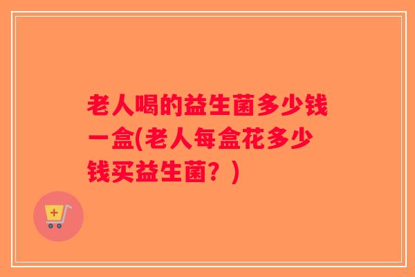 老人喝的益生菌多少钱一盒(老人每盒花多少钱买益生菌？)