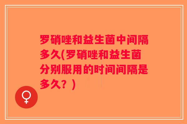 罗硝唑和益生菌中间隔多久(罗硝唑和益生菌分别服用的时间间隔是多久？)