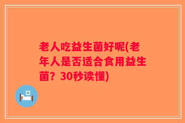 老人吃益生菌好呢(老年人是否适合食用益生菌？30秒读懂)