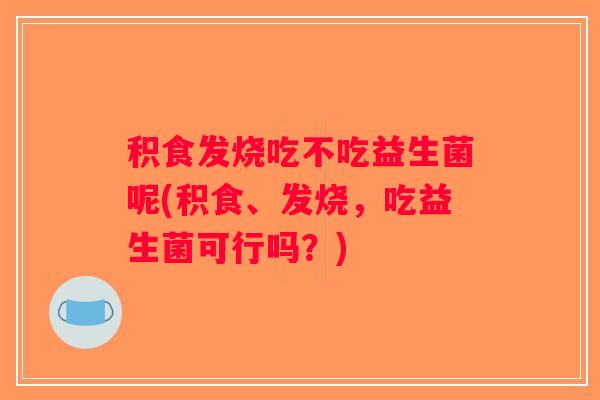 积食发烧吃不吃益生菌呢(积食、发烧，吃益生菌可行吗？)
