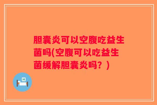 胆囊炎可以空腹吃益生菌吗(空腹可以吃益生菌缓解胆囊炎吗？)