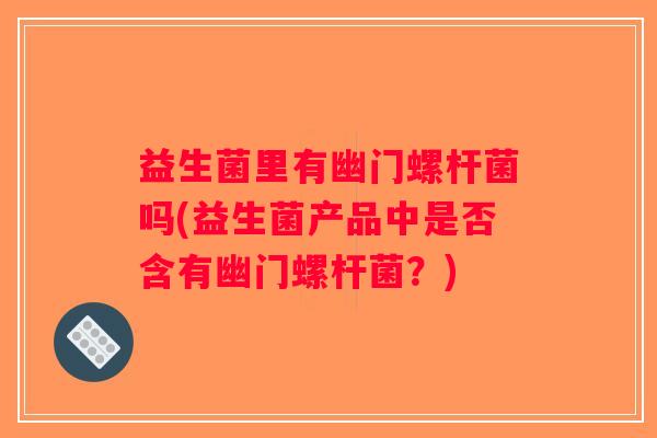 益生菌里有幽门螺杆菌吗(益生菌产品中是否含有幽门螺杆菌？)