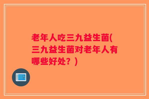 老年人吃三九益生菌(三九益生菌对老年人有哪些好处?) 老年人吃三九益生菌(三九益生菌对老年人有哪些好处?)