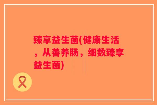 臻享益生菌(健康生活,从善养肠,细数臻享益生菌) 臻享益生菌(健康生活,从善养肠,细数臻享益生菌)