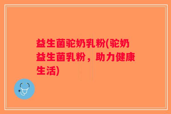 益生菌驼奶乳粉(驼奶益生菌乳粉,助力健康生活) 益生菌驼奶乳粉(驼奶益生菌乳粉,助力健康生活)