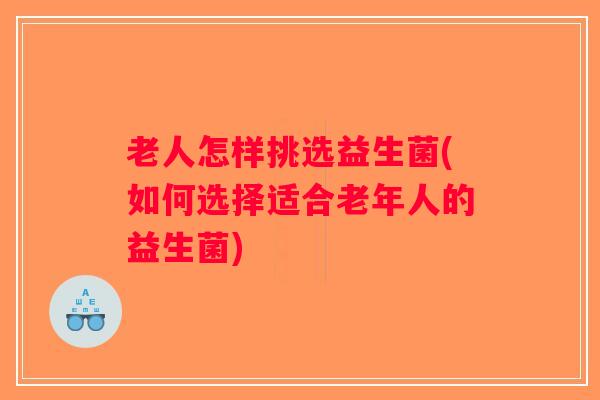 老人怎样挑选益生菌(如何选择适合老年人的益生菌)