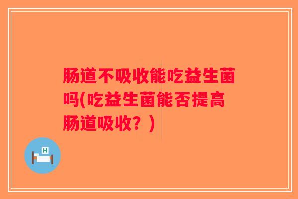 肠道不吸收能吃益生菌吗(吃益生菌能否提高肠道吸收？)