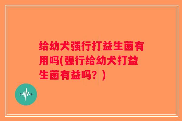 给幼犬强行打益生菌有用吗(强行给幼犬打益生菌有益吗？)