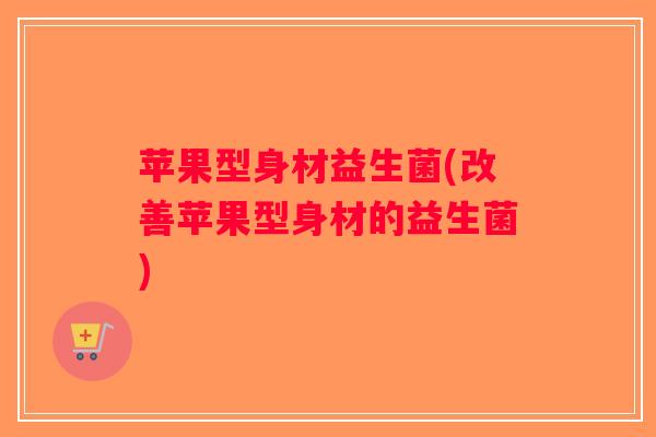 苹果型身材益生菌(改善苹果型身材的益生菌) 苹果型身材益生菌(改善苹果型身材的益生菌)