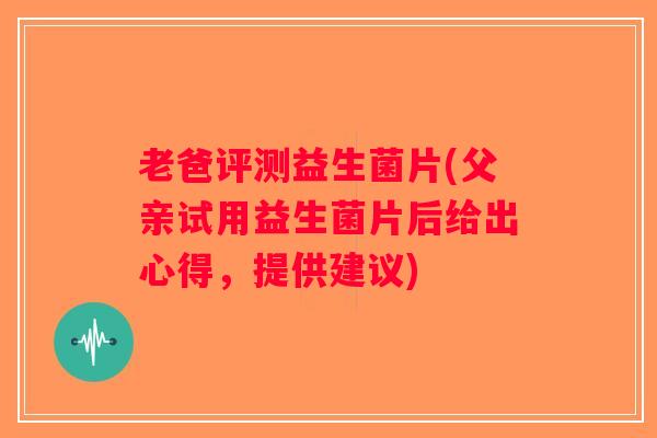 老爸评测益生菌片(父亲试用益生菌片后给出心得，提供建议)