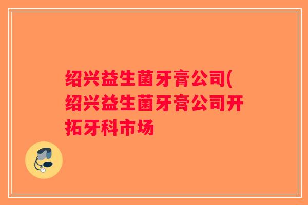 绍兴益生菌牙膏公司(绍兴益生菌牙膏公司开拓牙科市场 绍兴益生菌牙膏公司(绍兴益生菌牙膏公司开拓牙科市场
